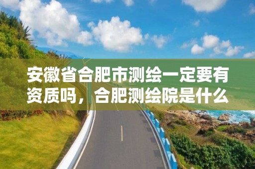 安徽省合肥市测绘一定要有资质吗，合肥测绘院是什么单位