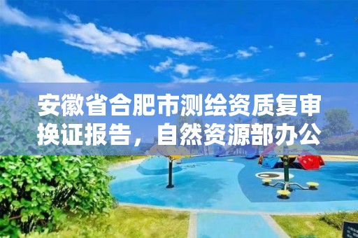 安徽省合肥市测绘资质复审换证报告，自然资源部办公厅关于开展测绘资质复审换证工作的通知