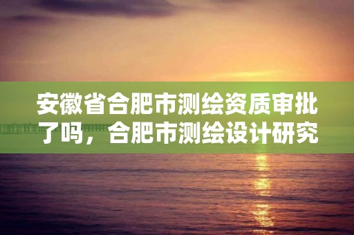 安徽省合肥市测绘资质审批了吗，合肥市测绘设计研究院官网