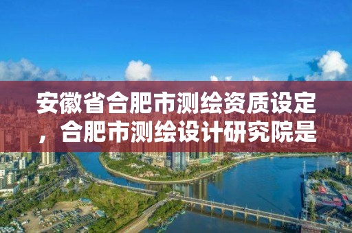 安徽省合肥市测绘资质设定，合肥市测绘设计研究院是国企吗