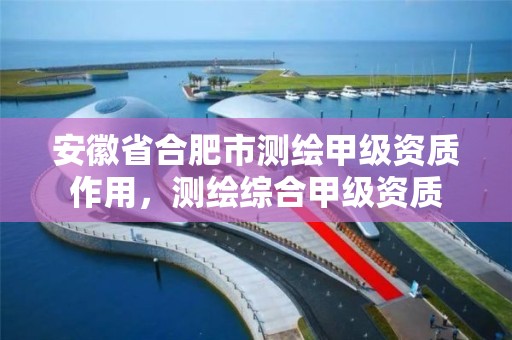 安徽省合肥市测绘甲级资质作用，测绘综合甲级资质