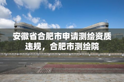 安徽省合肥市申请测绘资质违规，合肥市测绘院