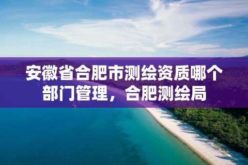 安徽省合肥市测绘资质哪个部门管理，合肥测绘局