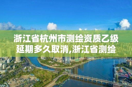 浙江省杭州市测绘资质乙级延期多久取消,浙江省测绘资质管理实施细则