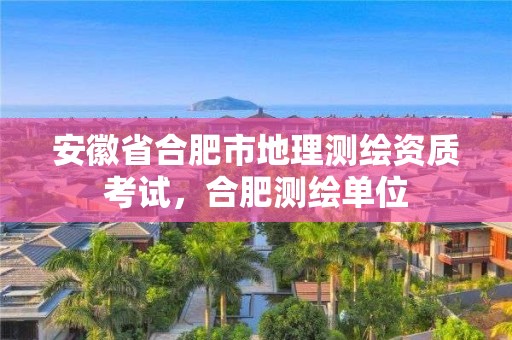 安徽省合肥市地理测绘资质考试，合肥测绘单位