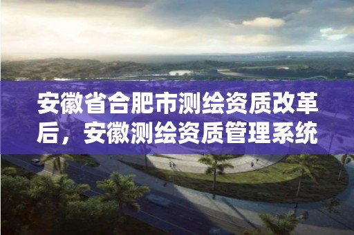 安徽省合肥市测绘资质改革后，安徽测绘资质管理系统