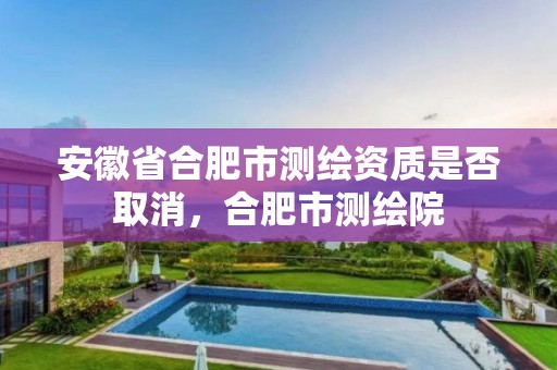 安徽省合肥市测绘资质是否取消，合肥市测绘院