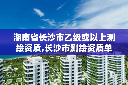 湖南省长沙市乙级或以上测绘资质,长沙市测绘资质单位名单