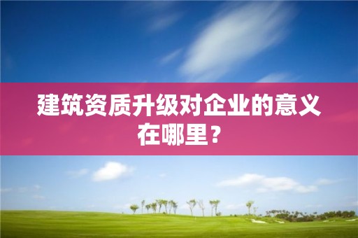 建筑资质升级对企业的意义在哪里？