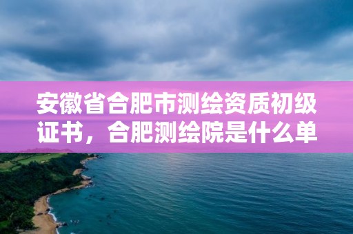 安徽省合肥市测绘资质初级证书，合肥测绘院是什么单位