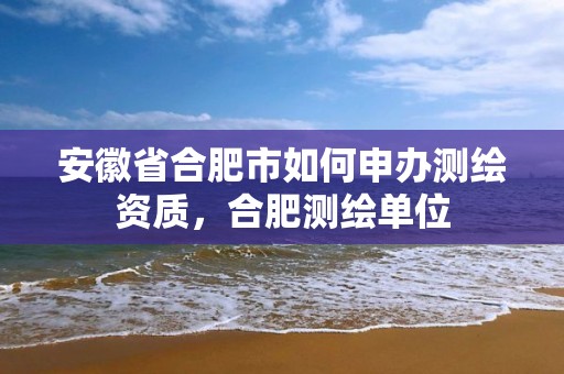 安徽省合肥市如何申办测绘资质，合肥测绘单位