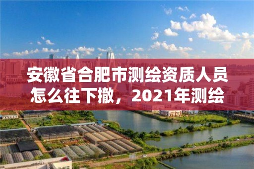 安徽省合肥市测绘资质人员怎么往下撤，2021年测绘资质办理