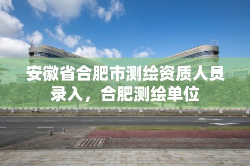 安徽省合肥市测绘资质人员录入，合肥测绘单位