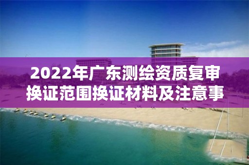 2022年广东测绘资质复审换证范围换证材料及注意事项