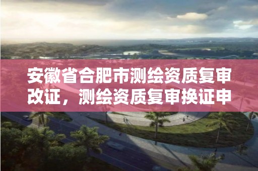 安徽省合肥市测绘资质复审改证，测绘资质复审换证申请书怎么写