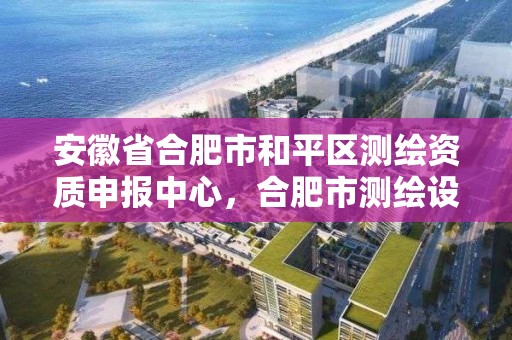 安徽省合肥市和平区测绘资质申报中心，合肥市测绘设计研究院官网