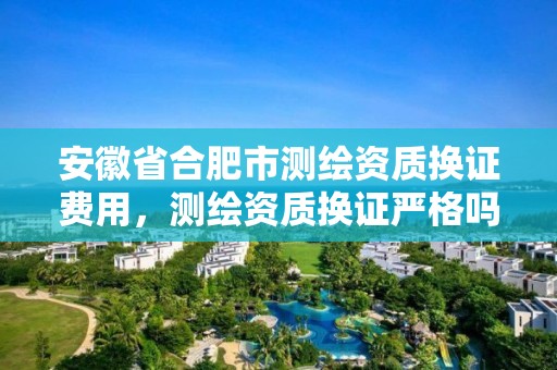 安徽省合肥市测绘资质换证费用，测绘资质换证严格吗