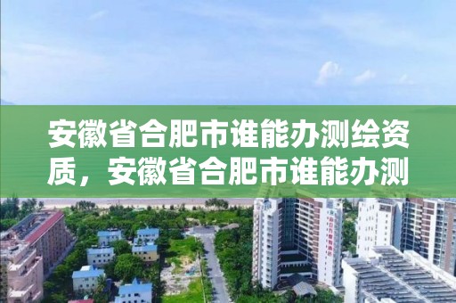 安徽省合肥市谁能办测绘资质，安徽省合肥市谁能办测绘资质证书