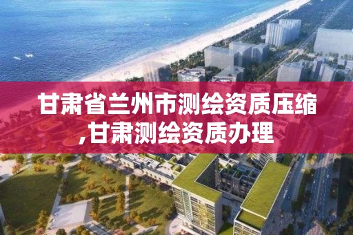 甘肃省兰州市测绘资质压缩,甘肃测绘资质办理