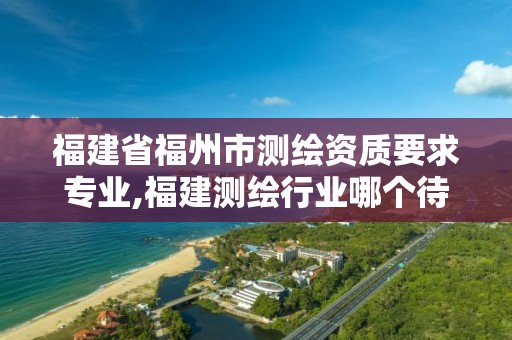 福建省福州市测绘资质要求专业,福建测绘行业哪个待遇最好