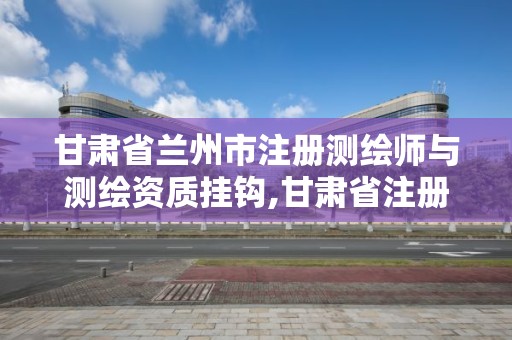 甘肃省兰州市注册测绘师与测绘资质挂钩,甘肃省注册测绘师报名时间