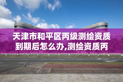 天津市和平区丙级测绘资质到期后怎么办,测绘资质丙级申报条件。