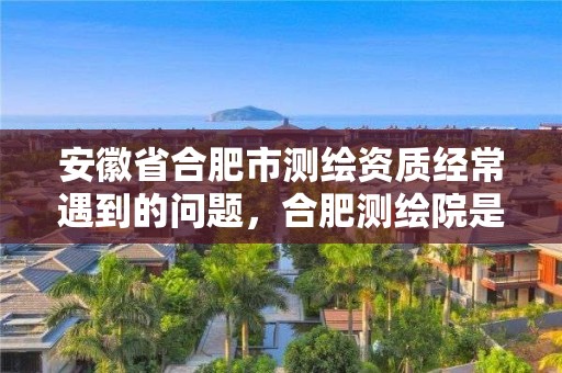 安徽省合肥市测绘资质经常遇到的问题，合肥测绘院是什么单位