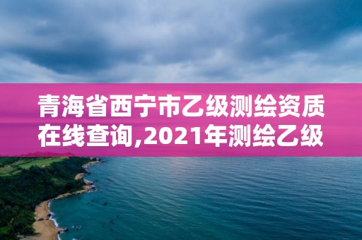 青海省西宁市乙级测绘资质在线查询,2021年测绘乙级资质