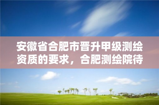 安徽省合肥市晋升甲级测绘资质的要求，合肥测绘院待遇怎么样