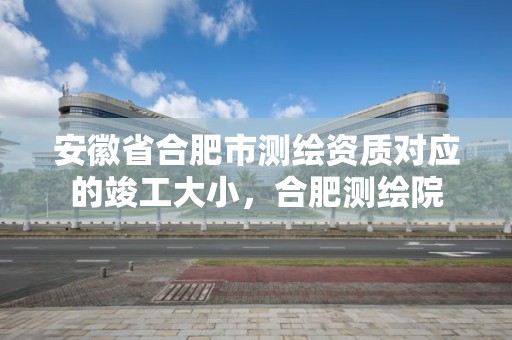 安徽省合肥市测绘资质对应的竣工大小，合肥测绘院