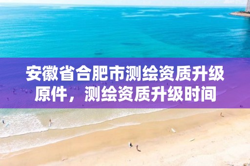 安徽省合肥市测绘资质升级原件，测绘资质升级时间