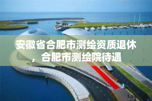 安徽省合肥市测绘资质退休，合肥市测绘院待遇