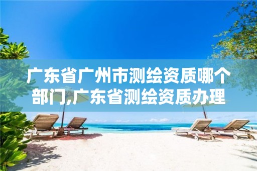 广东省广州市测绘资质哪个部门,广东省测绘资质办理流程