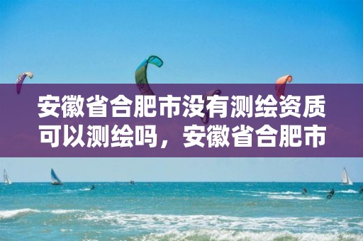 安徽省合肥市没有测绘资质可以测绘吗，安徽省合肥市没有测绘资质可以测绘吗现在