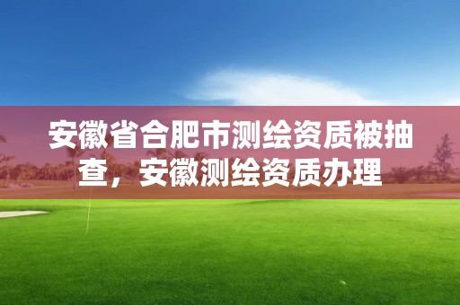 安徽省合肥市测绘资质被抽查，安徽测绘资质办理