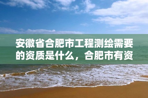 安徽省合肥市工程测绘需要的资质是什么，合肥市有资质的测绘公司