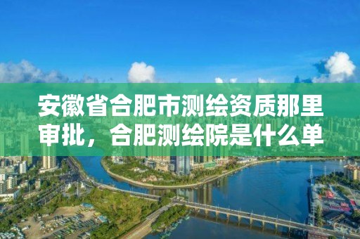 安徽省合肥市测绘资质那里审批，合肥测绘院是什么单位