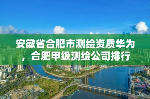 安徽省合肥市测绘资质华为，合肥甲级测绘公司排行