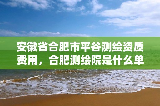 安徽省合肥市平谷测绘资质费用，合肥测绘院是什么单位