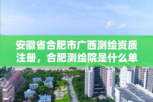 安徽省合肥市广西测绘资质注册，合肥测绘院是什么单位