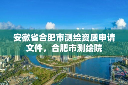 安徽省合肥市测绘资质申请文件，合肥市测绘院