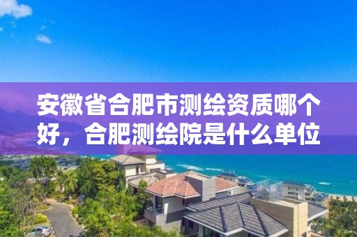 安徽省合肥市测绘资质哪个好，合肥测绘院是什么单位