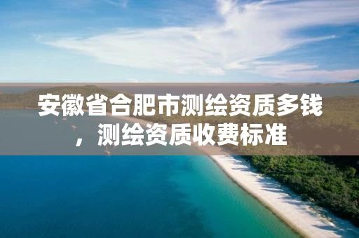 安徽省合肥市测绘资质多钱,测绘资质收费标准 安徽省合肥市测绘资质多钱,测绘资质收费标准