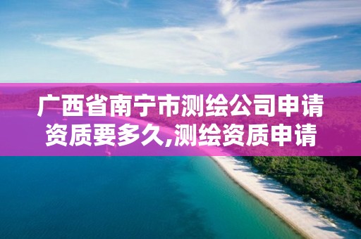 广西省南宁市测绘公司申请资质要多久,测绘资质申请流程。