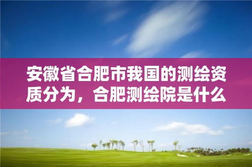 安徽省合肥市我国的测绘资质分为，合肥测绘院是什么单位