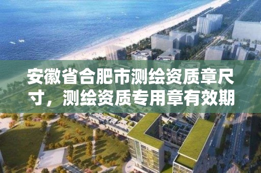 安徽省合肥市测绘资质章尺寸，测绘资质专用章有效期