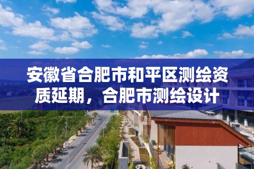 安徽省合肥市和平区测绘资质延期，合肥市测绘设计