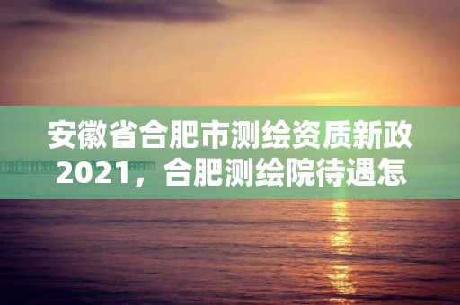 安徽省合肥市测绘资质新政2021，合肥测绘院待遇怎么样