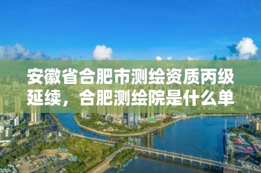 安徽省合肥市测绘资质丙级延续，合肥测绘院是什么单位