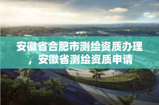 安徽省合肥市测绘资质办理，安徽省测绘资质申请